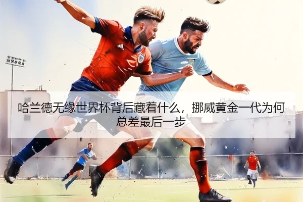 哈兰德无缘世界杯背后藏着什么，挪威黄金一代为何总差最后一步